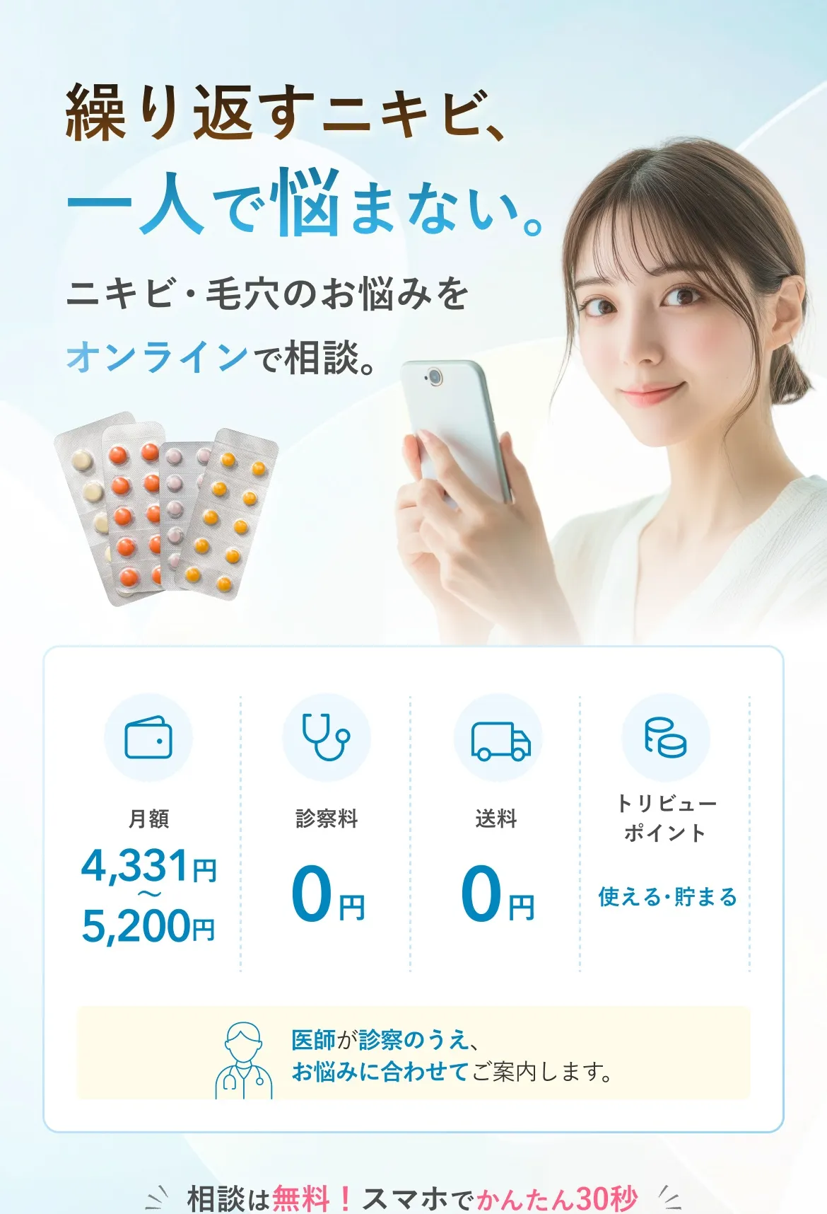 繰り返すニキビ、一人で悩まない。ニキビ・毛穴のお悩みをオンラインで相談。月額4,331円〜5,200円 診察料0円 送料0円 トリビューポイント使える・貯まる 医師が診察のうえ、お悩みに合わせてご案内します。相談は無料！スマホでかんたん30秒