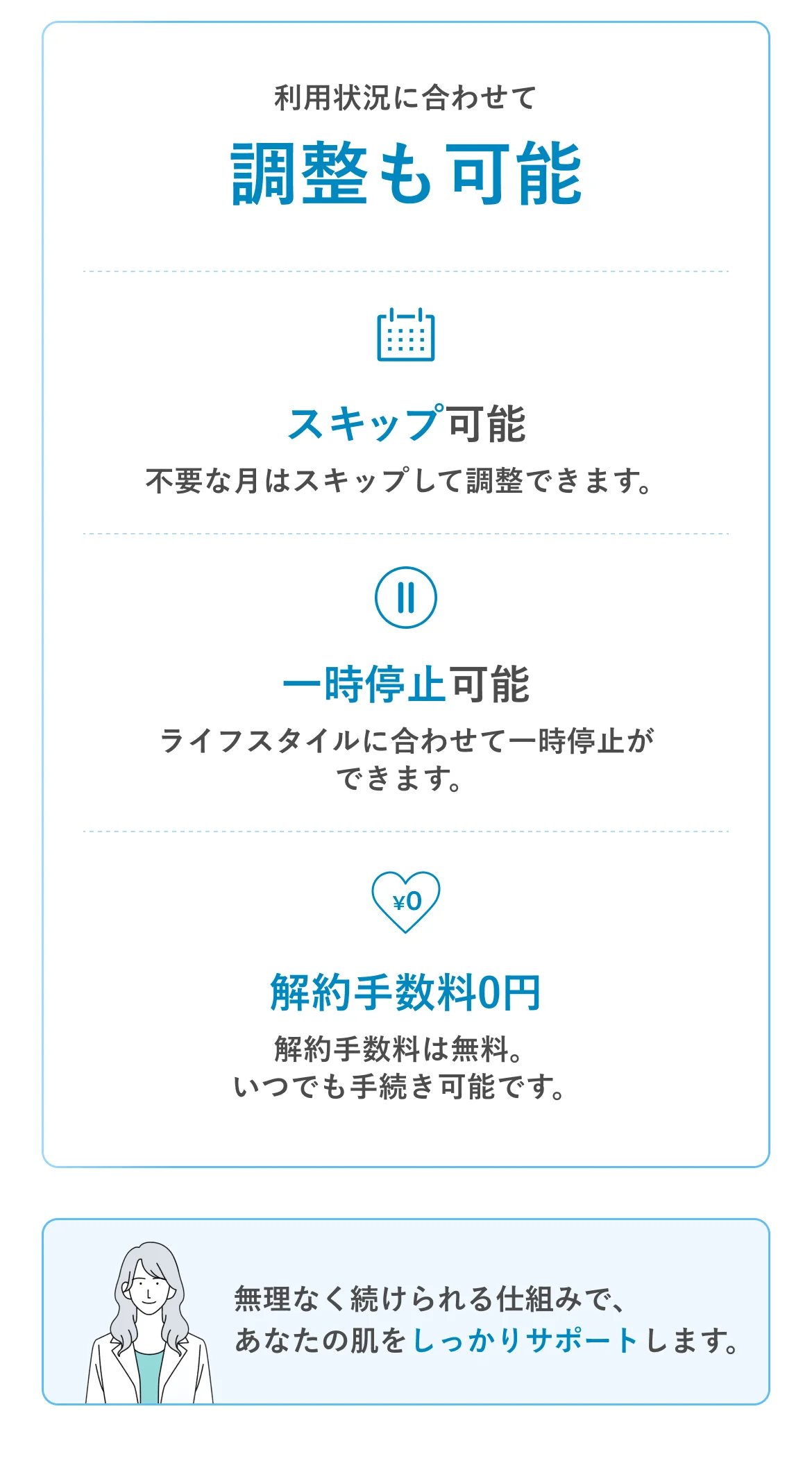利用状況に合わせて調整も可能 スキップ可能 一時停止可能 解約手数料0円 無理なく続けられる仕組みで、あなたの肌をしっかりサポートします。