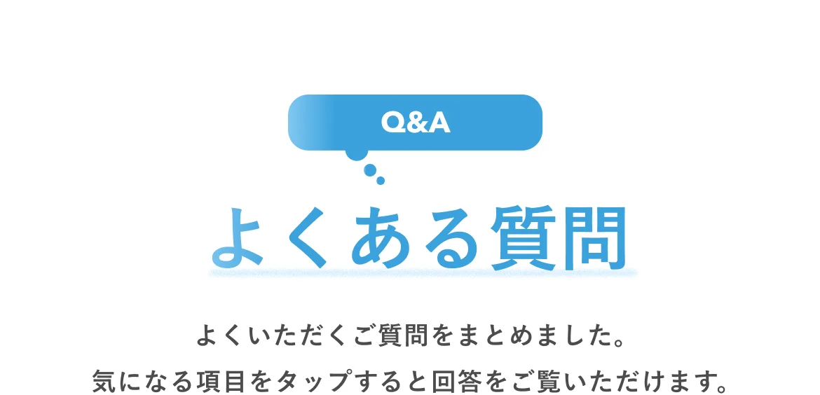 よくある質問 よくいただくご質問をまとめました。気になる項目をタップすると回答をご覧いただけます。