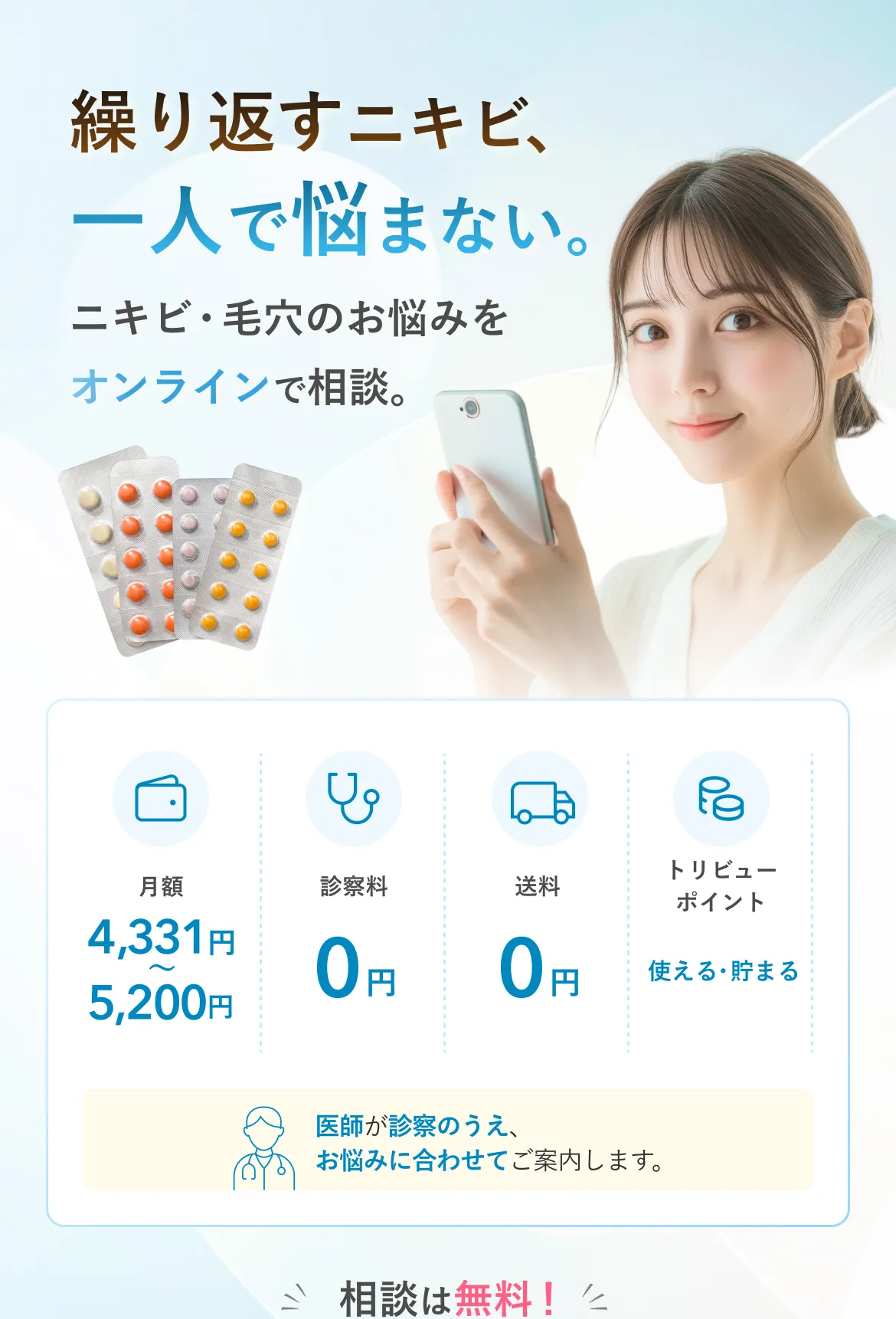 繰り返すニキビ、一人で悩まない。ニキビ・毛穴のお悩みをオンラインで相談。月額4,331円〜5,200円 診察料0円 送料0円 トリビューポイント使える・貯まる 医師が診察のうえ、お悩みに合わせてご案内します。相談は無料！
