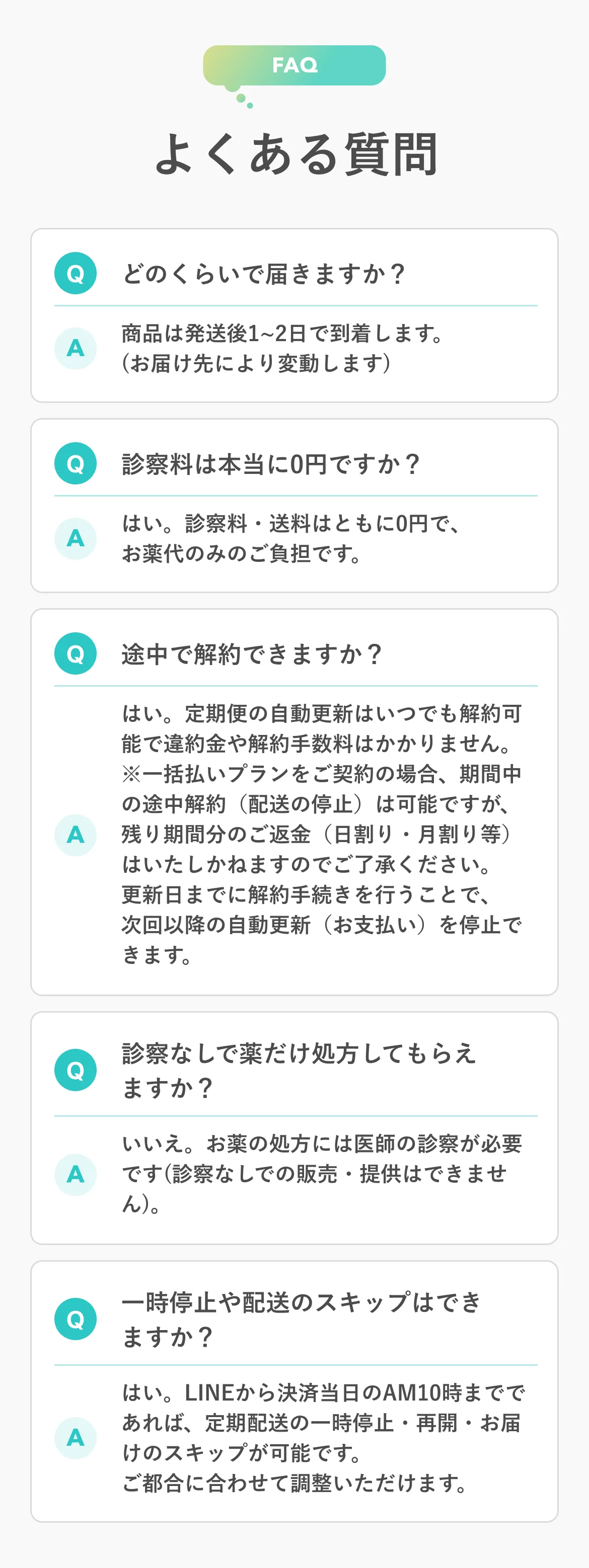 FAQ よくある質問 Q どのくらいで届きますか？ A 商品は発送後1〜2日で到着します。（お届け先により変動します） Q 診察料は本当に0円ですか？ A はい。診察料・送料はともに0円で、お薬代のみのご負担です。 Q 途中で解約できますか？ A はい。定期便の自動更新はいつでも解約可能で違約金や解約手数料はかかりません。※一括払いプランをご契約の場合、期間中の途中解約（配送の停止）は可能ですが、残り期間分のご返金（日割り・月割り等）はいたしかねますのでご了承ください。更新日までに解約手続きを行うことで、次回以降の自動更新（お支払い）を停止できます。 Q 診察なしで薬だけ処方してもらえますか？ A いいえ。お薬の処方には医師の診察が必要です（診察なしでの販売・提供はできません）。 Q 一時停止や配送のスキップはできますか？ A はい。LINEから決済当日のAM10時までであれば、定期配送の一時停止・再開・お届けのスキップが可能です。ご都合に合わせて調整いただけます。