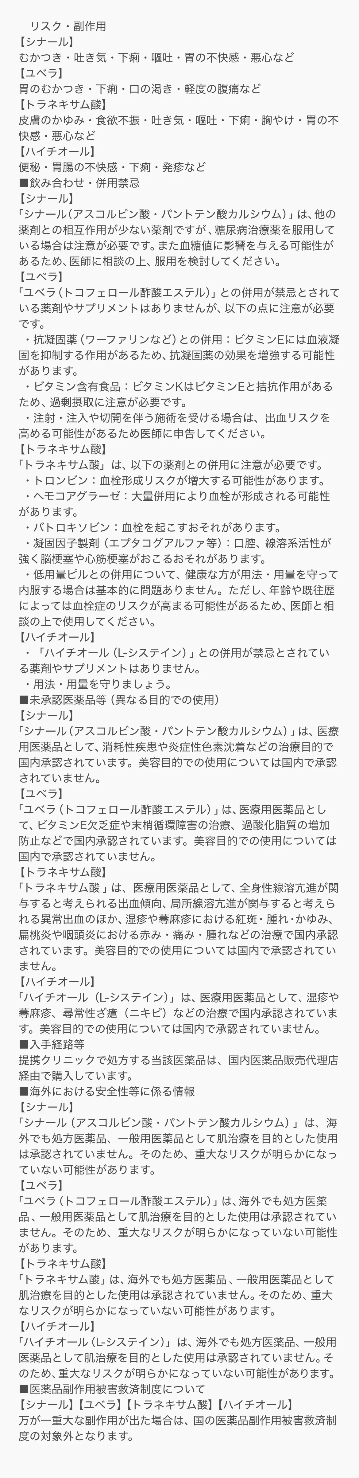 ■リスク・副作用 【シナール】むかつき・吐き気・下痢・嘔吐・胃の不快感・悪心など 【ユベラ】胃のむかつき・下痢・口の渇き・軽度の腹痛など 【トラネキサム酸】皮膚のかゆみ・食欲不振・吐き気・嘔吐・下痢・胸やけ・胃の不快感・悪心など 【ハイチオール】便秘・胃腸の不快感・下痢・発疹など ■飲み合わせ・併用禁忌 【シナール】「シナール（アスコルビン酸・パントテン酸カルシウム）」は、他の薬剤との相互作用が少ない薬剤ですが、糖尿病治療薬を服用している場合は注意が必要です。また血糖値に影響を与える可能性があるため、医師に相談の上、服用を検討してください。 【ユベラ】「ユベラ（トコフェロール酢酸エステル）」との併用が禁忌とされている薬剤やサプリメントはありませんが、以下の点に注意が必要です。・抗凝固薬（ワーファリンなど）との併用：ビタミンEには血液凝固を抑制する作用があるため、抗凝固薬の効果を増強する可能性があります。・ビタミン含有食品：ビタミンKはビタミンEと拮抗作用があるため、過剰摂取に注意が必要です。・注射・注入や切開を伴う施術を受ける場合は、出血リスクを高める可能性があるため医師に申告してください。 【トラネキサム酸】「トラネキサム酸」は、以下の薬剤との併用に注意が必要です。・トロンビン：血栓形成リスクが増大する可能性があります。・ヘモコアグラーゼ：大量併用により血栓が形成される可能性があります。・バトロキソビン：血栓を起こすおそれがあります。・凝固因子製剤（エプタコグアルファ等）：口腔、線溶系活性が強く脳梗塞や心筋梗塞がおこるおそれがあります。・低用量ピルとの併用について、健康な方が用法・用量を守って内服する場合は基本的に問題ありません。ただし、年齢や既往歴によっては血栓症のリスクが高まる可能性があるため、医師と相談の上で使用してください。 【ハイチオール】・「ハイチオール（L-システイン）」との併用が禁忌とされている薬剤やサプリメントはありません。・用法・用量を守りましょう。 ■未承認医薬品等（異なる目的での使用） 【シナール】「シナール（アスコルビン酸・パントテン酸カルシウム）」は、医療用医薬品として、消耗性疾患や炎症性色素沈着などの治療目的で国内承認されています。美容目的での使用については国内で承認されていません。 【ユベラ】「ユベラ（トコフェロール酢酸エステル）」は、医療用医薬品として、ビタミンE欠乏症や末梢循環障害の治療、過酸化脂質の増加防止などで国内承認されています。美容目的での使用については国内で承認されていません。 【トラネキサム酸】「トラネキサム酸」は、医療用医薬品として、全身性線溶亢進が関与すると考えられる出血傾向、局所線溶亢進が関与すると考えられる異常出血のほか、湿疹や蕁麻疹における紅斑・腫れ・かゆみ、扁桃炎や咽頭炎における赤み・痛み・腫れなどの治療で国内承認されています。美容目的での使用については国内で承認されていません。 【ハイチオール】「ハイチオール（L-システイン）」は、医療用医薬品として、湿疹や蕁麻疹、尋常性ざ瘡（ニキビ）などの治療で国内承認されています。美容目的での使用については国内で承認されていません。 ■入手経路等 提携クリニックで処方する当該医薬品は、国内医薬品販売代理店経由で購入しています。 ■海外における安全性等に係る情報 【シナール】「シナール（アスコルビン酸・パントテン酸カルシウム）」は、海外でも処方医薬品、一般用医薬品として肌治療を目的とした使用は承認されていません。そのため、重大なリスクが明らかになっていない可能性があります。 【ユベラ】「ユベラ（トコフェロール酢酸エステル）」は、海外でも処方医薬品、一般用医薬品として肌治療を目的とした使用は承認されていません。そのため、重大なリスクが明らかになっていない可能性があります。 【トラネキサム酸】「トラネキサム酸」は、海外でも処方医薬品、一般用医薬品として肌治療を目的とした使用は承認されていません。そのため、重大なリスクが明らかになっていない可能性があります。 【ハイチオール】「ハイチオール（L-システイン）」は、海外でも処方医薬品、一般用医薬品として肌治療を目的とした使用は承認されていません。そのため、重大なリスクが明らかになっていない可能性があります。 ■医薬品副作用被害救済制度について 【シナール】【ユベラ】【トラネキサム酸】【ハイチオール】万が一重大な副作用が出た場合は、国の医薬品副作用被害救済制度の対象外となります。