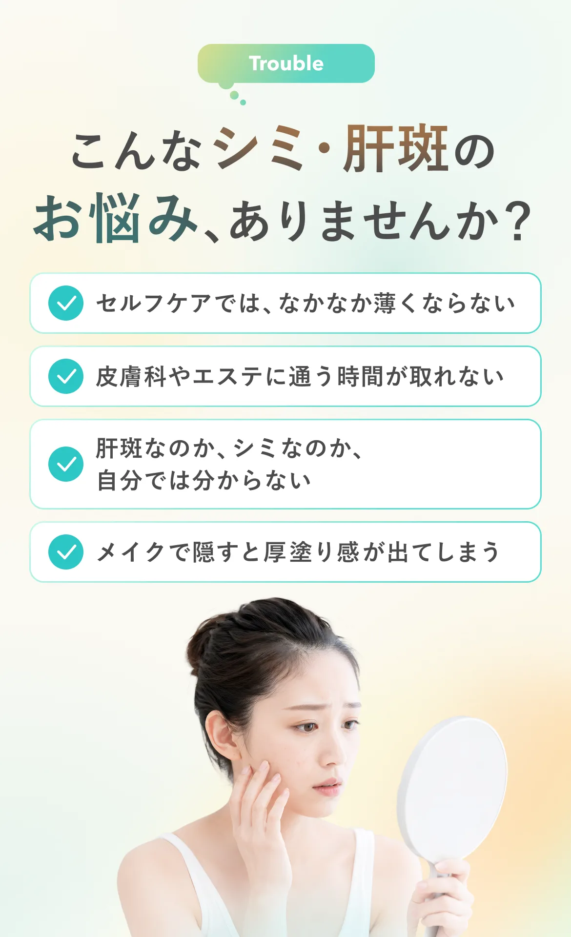 Trouble こんなシミ・肝斑のお悩み、ありませんか？ セルフケアでは、なかなか薄くならない 皮膚科やエステに通う時間が取れない 肝斑なのか、シミなのか、自分では分からない メイクで隠すと厚塗り感が出てしまう