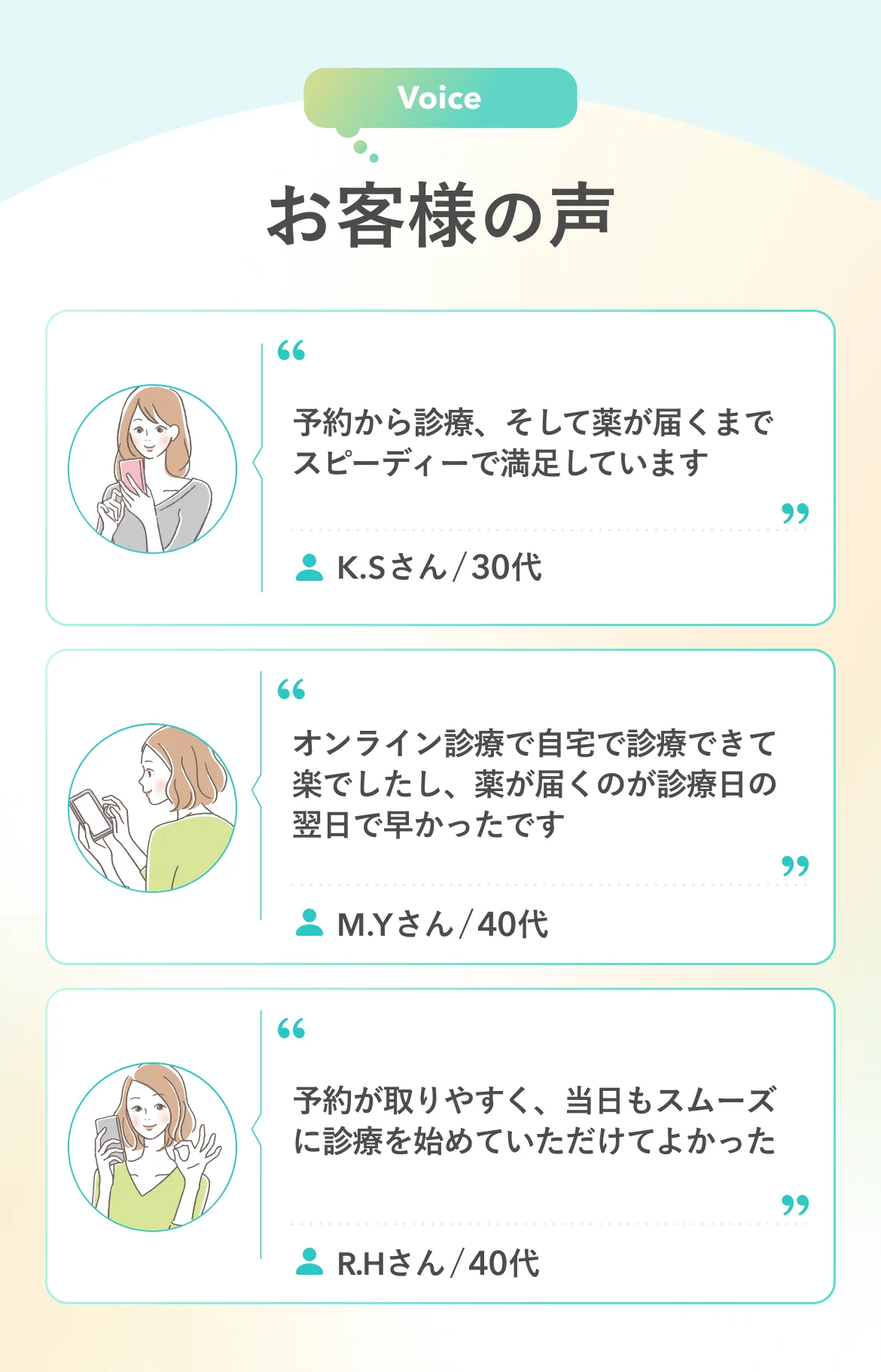 Voice お客様の声 予約から診療、そして薬が届くまでスピーディーで満足しています K.Sさん/30代 オンライン診療で自宅で診療できて楽でしたし、薬が届くのが診療日の翌日で早かったです M.Yさん/40代 予約が取りやすく、当日もスムーズに診療を始めていただけてよかった R.Hさん/40代